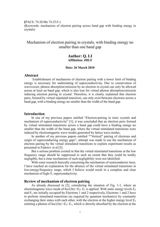 (PACS: 74.20.Mn 74.25.F-)
(Keywords: mechanism of electron pairing across band gap with binding energy in
crystals)



  Mechanism of electron pairing in crystals, with binding energy no
                    smaller than one band gap

                                  Author: Q. LI
                                  Affiliation: JHLF

                                Date: 26 March 2010

Abstract
       Establishment of mechanism of electron pairing with a lower limit of binding
energy is necessary for understating of superconductivity. Due to conservation of
wavevector, photon absorption/emission by an electron in crystal can only be allowed
across at least on band gap, which is also true for virtual photon absorption/emission
inducing electron pairing in crystal. Therefore, it is clearly explained that electron
pairs, formed by virtual stipulated transition, can only exist between electrons across a
band gap, with a binding energy no smaller than the width of the band gap.


Introduction
      In one of my previous papers entitled “Electron-pairing in ionic crystals and
mechanism of superconductivity” [1], it was concluded that an electron pairs formed
by virtual stimulated transitions across a band gap could have a binding energy no
smaller than the width of the band gap, where the virtual stimulated transitions were
induced by electromagnetic wave modes generated by lattice wave modes.
      In another of my previous papers entitled ““Vertical” pairing of electrons and
origin of superconducting energy gaps”, attempt was made to use the mechanism of
electron pairing by the virtual stimulated transitions to explain experiment results as
presented in Fedorov et al [3].
      But a serious problem existed in that the virtual stimulated transitions at the low
frequency range should be suppressed to such an extent that they could be totally
negligible, but a clear mechanism of such negligibility were not identified.
      With some research basically concerning the mechanism of semiconductor laser,
I have reached an explanation for the absence of the virtual stimulated transitions in
low-energy/frequency range, which I believe would result in a complete and clear
mechanism of high-Tc superconductivity.

Review of mechanism of electron pairing
      As already discussed in [2], considering the situation of Fig. 1-1, where an
electromagnetic wave mode of hω/(2π) =E2- E1 is applied. With static energy levels E2
and E1 are initially occupied by Electrons 1 and 2 respectively, Electrons 1 and 2 have
to perform stimulated transitions (as required by quantum mechanics) by constantly
exchanging their states with each other, with the electron at the higher energy level E2
emitting a photon of hω/(2π) =E2- E1, which is directly absorbed by the electron at the

                                            1
 