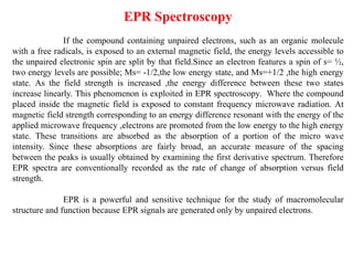 EPR Spectroscopy
If the compound containing unpaired electrons, such as an organic molecule
with a free radicals, is exposed to an external magnetic field, the energy levels accessible to
the unpaired electronic spin are split by that field.Since an electron features a spin of s= ½,
two energy levels are possible; Ms= -1/2,the low energy state, and Ms=+1/2 ,the high energy
state. As the field strength is increased ,the energy difference between these two states
increase linearly. This phenomenon is exploited in EPR spectroscopy. Where the compound
placed inside the magnetic field is exposed to constant frequency microwave radiation. At
magnetic field strength corresponding to an energy difference resonant with the energy of the
applied microwave frequency ,electrons are promoted from the low energy to the high energy
state. These transitions are absorbed as the absorption of a portion of the micro wave
intensity. Since these absorptions are fairly broad, an accurate measure of the spacing
between the peaks is usually obtained by examining the first derivative spectrum. Therefore
EPR spectra are conventionally recorded as the rate of change of absorption versus field
strength.
EPR is a powerful and sensitive technique for the study of macromolecular
structure and function because EPR signals are generated only by unpaired electrons.
 