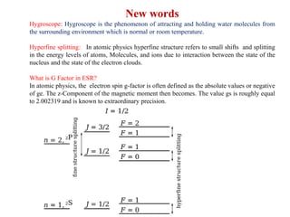 New words
Hygroscope: Hygroscope is the phenomenon of attracting and holding water molecules from
the surrounding environment which is normal or room temperature.
Hyperfine splitting: In atomic physics hyperfine structure refers to small shifts and splitting
in the energy levels of atoms, Molecules, and ions due to interaction between the state of the
nucleus and the state of the electron clouds.
What is G Factor in ESR?
In atomic physics, the electron spin g-factor is often defined as the absolute values or negative
of ge. The z-Component of the magnetic moment then becomes. The value gs is roughly equal
to 2.002319 and is known to extraordinary precision.
 