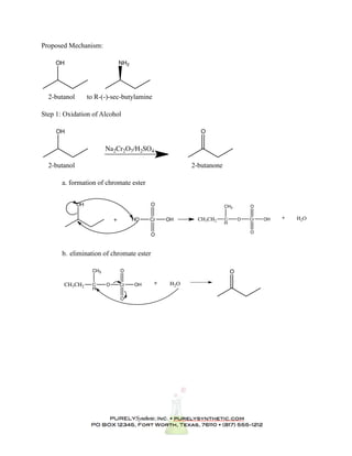 Proposed Mechanism:

     OH                           NH2




  2-butanol        to R-(-)-sec-butylamine

Step 1: Oxidation of Alcohol

     OH                                                     O


                          Na2Cr2O7/H2SO4

  2-butanol                                              2-butanone

       a. formation of chromate ester


              OH                             O                        CH3         O


                              +         HO   Cr   OH       CH3CH2     C       O   Cr   OH   +   H2O
                                                                      H

                                                                                  O
                                             O


       b. elimination of chromate ester

                    CH3           O                                       O

        CH3CH2      C     O       Cr    OH    +    H2O
                    H

                                  O
 