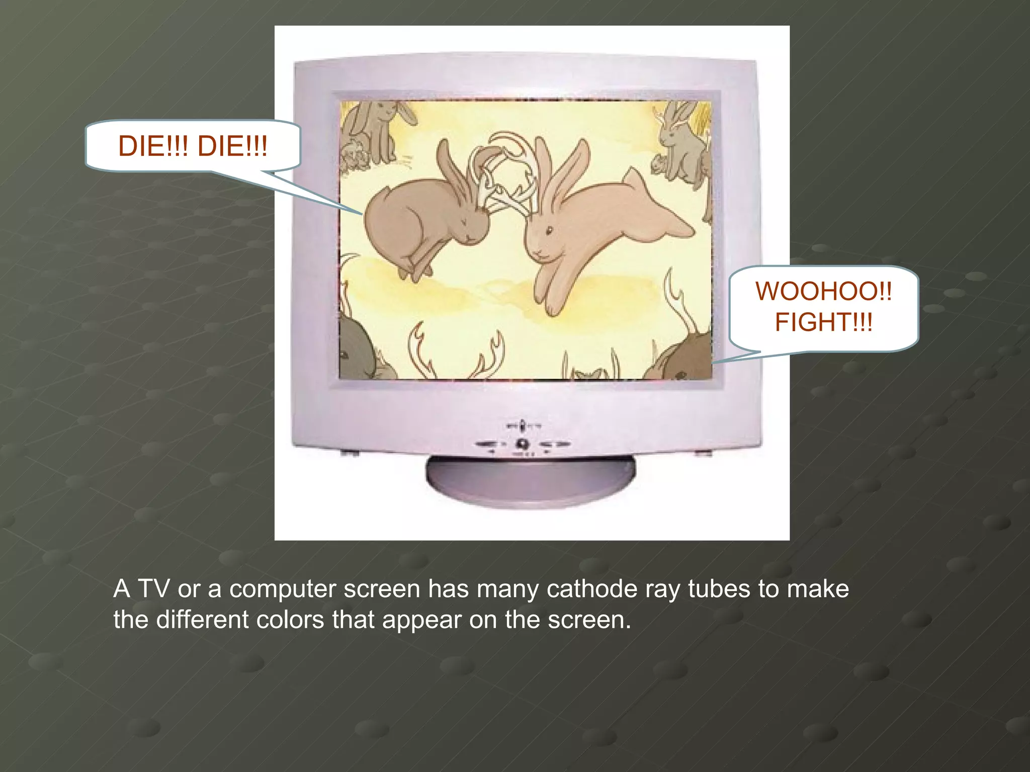 A TV or a computer screen has many cathode ray tubes to make the different colors that appear on the screen. WOOHOO!! FIGHT!!! DIE!!! DIE!!! 