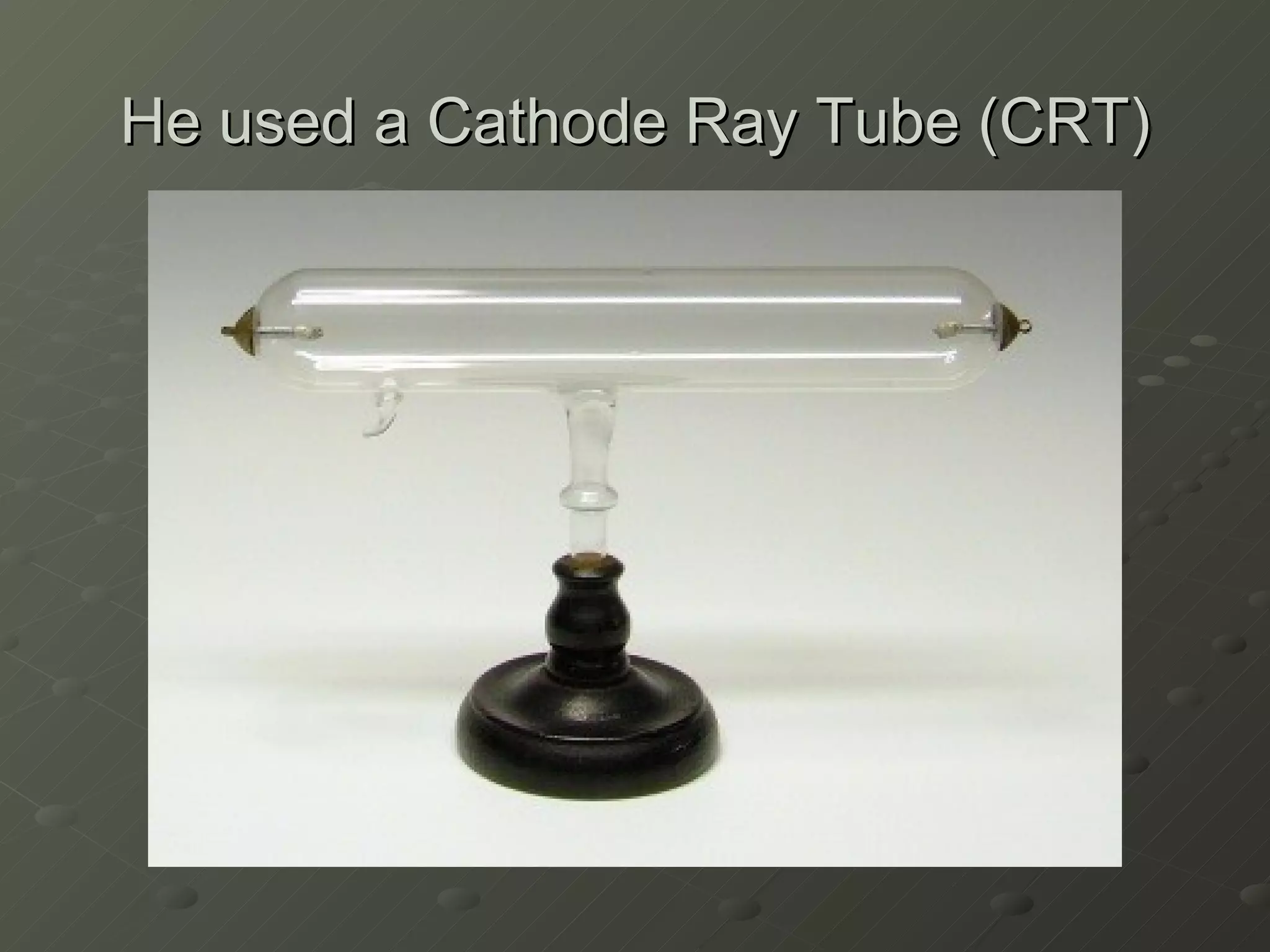 He used a Cathode Ray Tube (CRT) 