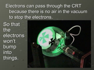 Electrons can pass through the CRT because there is no air in the vacuum to stop the electrons. So that the electrons won’t bump into things. 