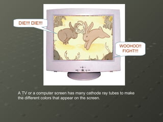 A TV or a computer screen has many cathode ray tubes to make the different colors that appear on the screen. WOOHOO!! FIGHT!!! DIE!!! DIE!!! 