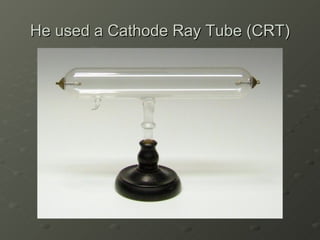 He used a Cathode Ray Tube (CRT) 