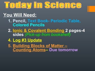 You Will Need:
  1. Pencil, Text Book- Periodic Table,
     Colored Pencils
  2. Ionic & Covalent Bonding 2 pages-4
     sides (Pick-up from bookshelf)
  4. Log #3 Update
  5. Building Blocks of Matter –
     Counting Atoms– Due tomorrow
 