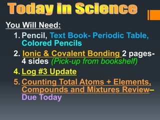 You Will Need:
1. Pencil, Text Book- Periodic Table,
Colored Pencils
2. Ionic & Covalent Bonding 2 pages-
4 sides (Pick-up from bookshelf)
4. Log #3 Update
5. Counting Total Atoms + Elements,
Compounds and Mixtures Review–
Due Today
 
