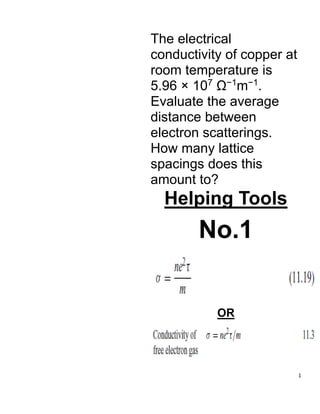 1
The electrical
conductivity of copper at
room temperature is
5.96 × 107
Ω−1
m−1
.
Evaluate the average
distance between
electron scatterings.
How many lattice
spacings does this
amount to?
Helping Tools
No.1
OR
 