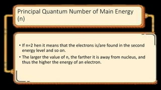 Principal Quantum Number of Main Energy
(n)
• If n=2 hen it means that the electrons is/are found in the second
energy level and so on.
• The larger the value of n, the farther it is away from nucleus, and
thus the higher the energy of an electron.
 