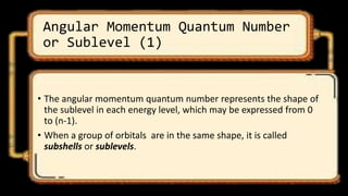 Angular Momentum Quantum Number
or Sublevel (1)
• The angular momentum quantum number represents the shape of
the sublevel in each energy level, which may be expressed from 0
to (n-1).
• When a group of orbitals are in the same shape, it is called
subshells or sublevels.
 