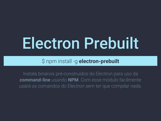 Electron Prebuilt
$ npm install -g electron-prebuilt
Instala binários pré-construídos do Electron para uso da
command-line usando NPM. Com esse módulo facilmente
usará os comandos do Electron sem ter que compilar nada.
 