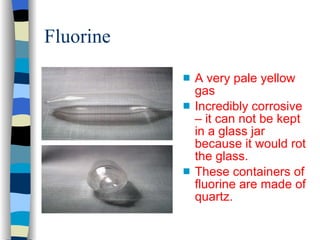 Fluorine A very pale yellow gas Incredibly corrosive – it can not be kept in a glass jar because it would rot the glass. These containers of fluorine are made of quartz. 