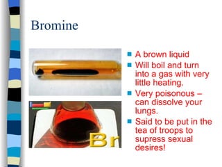Bromine A brown liquid Will boil and turn into a gas with very little heating. Very poisonous – can dissolve your lungs. Said to be put in the tea of troops to supress sexual desires! 