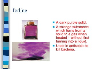 Iodine A dark purple solid. A strange substance which turns from a solid to a gas when heated – without first turning into a liquid. Used in antiseptic to kill bacteria. 