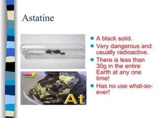 Astatine A black solid. Very dangerous and usually radioactive. There is less than 30g in the entire Earth at any one time! Has no use what-so-ever! 