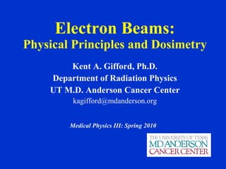 Electron Beams: Physical Principles and Dosimetry Kent A. Gifford, Ph.D. Department of Radiation Physics UT M.D. Anderson Cancer Center [email_address] Medical Physics III: Spring 2010 