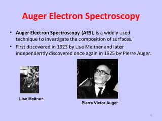 Auger Electron Spectroscopy
• Auger Electron Spectroscopy (AES), is a widely used
technique to investigate the composition of surfaces.
• First discovered in 1923 by Lise Meitner and later
independently discovered once again in 1925 by Pierre Auger.

Lise Meitner

Pierre Victor Auger
15

 