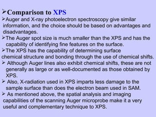 Comparison to XPS
Auger and X-ray photoelectron spectroscopy give similar
information, and the choice should be based on advantages and
disadvantages.
The Auger spot size is much smaller than the XPS and has the
capability of identifying fine features on the surface.
The XPS has the capability of determining surface
chemical structure and bonding through the use of chemical shifts.
 Although Auger lines also exhibit chemical shifts, these are not
generally as large or as well-documented as those obtained by
XPS.
 Also, X-radiation used in XPS imparts less damage to the
sample surface than does the electron beam used in SAM.
 As mentioned above, the spatial analysis and imaging
capabilities of the scanning Auger microprobe make it a very
useful and complementary technique to XPS.

 