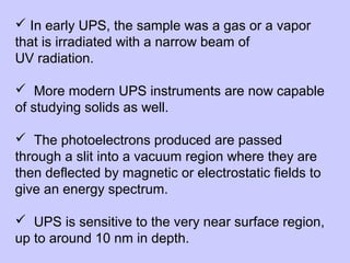  In early UPS, the sample was a gas or a vapor
that is irradiated with a narrow beam of
UV radiation.
 More modern UPS instruments are now capable
of studying solids as well.
 The photoelectrons produced are passed
through a slit into a vacuum region where they are
then deflected by magnetic or electrostatic fields to
give an energy spectrum.
 UPS is sensitive to the very near surface region,
up to around 10 nm in depth.

 