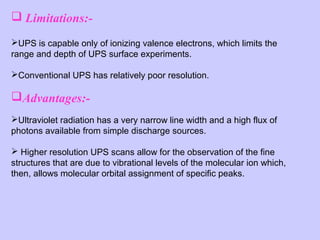  Limitations:UPS is capable only of ionizing valence electrons, which limits the 
range and depth of UPS surface experiments.  
Conventional UPS has relatively poor resolution.

Advantages:Ultraviolet radiation has a very narrow line width and a high flux of 
photons available from simple discharge sources. 
 Higher resolution UPS scans allow for the observation of the fine 
structures that are due to vibrational levels of the molecular ion which, 
then, allows molecular orbital assignment of specific peaks.

 