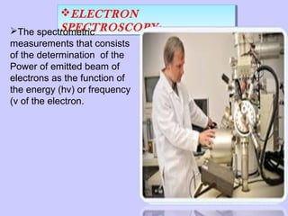 ELECTRON
ELECTRON
SPECTROSCOPY:SPECTROSCOPY:The spectrometric
measurements that consists
of the determination of the
Power of emitted beam of
electrons as the function of
the energy (hv) or frequency
(v of the electron.

 