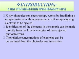  X-ray photoelectron spectroscopy works by irradiating a
sample material with monoenergetic soft x-rays causing
electrons to be ejected.
 Identification of the elements in the sample can be made
directly from the kinetic energies of these ejected
photoelectrons.
 The relative concentrations of elements can be
determined from the photoelectron intensities.

 