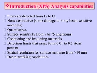 Introduction (XPS) Analysis capabilities
Introduction (XPS) Analysis capabilities
 Elements detected from Li to U.
 None destructive (some damage to x-ray beam sensitive
materials)
 Quantitative.
 Surface sensitivity from 5 to 75 angstroms.
 Conducting and insulating materials.
 Detection limits that range form 0.01 to 0.5 atom
percent.
 Spatial resolution for surface mapping from >10 mm
 Depth profiling capabilities.

 