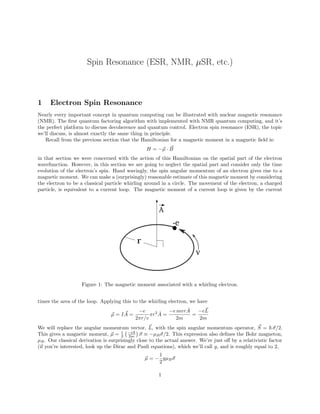 Spin Resonance (ESR, NMR, µSR, etc.)
1 Electron Spin Resonance
Nearly every important concept in quantum computing can be illustrated with nuclear magnetic resonance
(NMR). The first quantum factoring algorithm with implemented with NMR quantum computing, and it’s
the perfect platform to discuss decoherence and quantum control. Electron spin resonance (ESR), the topic
we’ll discuss, is almost exactly the same thing in principle.
Recall from the previous section that the Hamiltonian for a magnetic moment in a magnetic field is:
H = −~
µ · ~
B
in that section we were concerned with the action of this Hamiltonian on the spatial part of the electron
wavefunction. However, in this section we are going to neglect the spatial part and consider only the time
evolution of the electron’s spin. Hand wavingly, the spin angular momentum of an electron gives rise to a
magnetic moment. We can make a (surprisingly) reasonable estimate of this magnetic moment by considering
the electron to be a classical particle whirling around in a circle. The movement of the electron, a charged
particle, is equivalent to a current loop. The magnetic moment of a current loop is given by the current
A
r
v
-e
Figure 1: The magnetic moment associated with a whirling electron.
times the area of the loop. Applying this to the whirling electron, we have
~
µ = I ~
A =
−e
2πr/v
πr2
Â =
−e mvrÂ
2m
=
−e~
L
2m
We will replace the angular momentum vector, ~
L, with the spin angular momentum operator, ~
S = ~~
σ/2.
This gives a magnetic moment, ~
µ = 1
2
−e~
2m

~
σ ≡ −µB~
σ/2. This expression also defines the Bohr magneton,
µB. Our classical derivation is surprisingly close to the actual answer. We’re just off by a relativistic factor
(if you’re interested, look up the Dirac and Pauli equations), which we’ll call g, and is roughly equal to 2,
~
µ = −
1
2
gµB~
σ
1
 