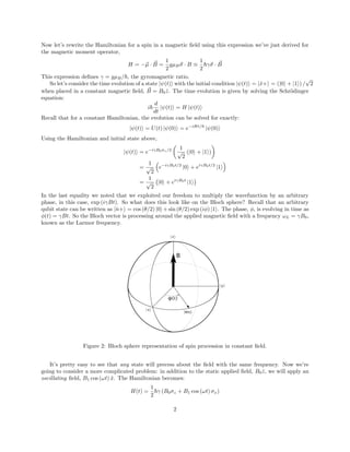 Now let’s rewrite the Hamiltonian for a spin in a magnetic field using this expression we’ve just derived for
the magnetic moment operator,
H = −~
µ · ~
B =
1
2
gµB~
σ · B ≡
1
2
~γ~
σ · ~
B
This expression defines γ = gµB/~, the gyromagnetic ratio.
So let’s consider the time evolution of a state |ψ(t)i with the initial condition |ψ(t)i = |x̂+i = (|0i + |1i) /
√
2
when placed in a constant magnetic field, ~
B = B0ẑ. The time evolution is given by solving the Schrödinger
equation:
i~
d
dt
|ψ(t)i = H |ψ(t)i
Recall that for a constant Hamiltonian, the evolution can be solved for exactly:
|ψ(t)i = U(t) |ψ(0)i = e−iHt/~
|ψ(0)i
Using the Hamiltonian and initial state above,
|ψ(t)i = e−iγB0σz/2

1
√
2
(|0i + |1i)

=
1
√
2

e−iγB0t/2
|0i + eiγB0t/2
|1i

=
1
√
2
|0i + eiγB0t
|1i

In the last equality we noted that we exploited our freedom to multiply the wavefunction by an arbitrary
phase, in this case, exp (iγBt). So what does this look like on the Bloch sphere? Recall that an arbitrary
qubit state can be written as |n̂+i = cos (θ/2) |0i+sin (θ/2) exp (iφ) |1i. The phase, φ, is evolving in time as
φ(t) = γBt. So the Bloch vector is processing around the applied magnetic field with a frequency ωL = γB0,
known as the Larmor frequency.
φ(t)
B
z
x
y
ψ(t)
Figure 2: Bloch sphere representation of spin procession in constant field.
It’s pretty easy to see that any state will precess about the field with the same frequency. Now we’re
going to consider a more complicated problem: in addition to the static applied field, B0ẑ, we will apply an
oscillating field, B1 cos (ωt) x̂. The Hamiltonian becomes:
H(t) =
1
2
~γ (B0σz + B1 cos (ωt) σx)
2
 