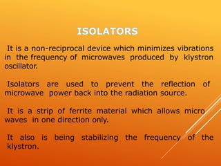 It is a non-reciprocal device which minimizes vibrations
in the frequency of microwaves produced by klystron
oscillator.
Isolators are used to prevent the reflection of
microwave power back into the radiation source.
It is a strip of ferrite material which allows micro
waves in one direction only.
It also is being stabilizing the frequency of the
klystron.
 
