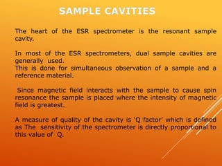 The heart of the ESR spectrometer is the resonant sample
cavity.
In most of the ESR spectrometers, dual sample cavities are
generally used.
This is done for simultaneous observation of a sample and a
reference material.
Since magnetic field interacts with the sample to cause spin
resonance the sample is placed where the intensity of magnetic
field is greatest.
A measure of quality of the cavity is ‘Q factor’ which is defined
as The sensitivity of the spectrometer is directly proportional to
this value of Q.
 