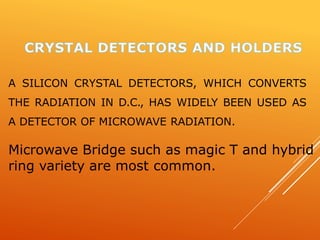 A SILICON CRYSTAL DETECTORS, WHICH CONVERTS
THE RADIATION IN D.C., HAS WIDELY BEEN USED AS
A DETECTOR OF MICROWAVE RADIATION.
Microwave Bridge such as magic T and hybrid
ring variety are most common.
 