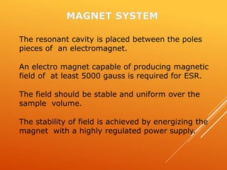 The resonant cavity is placed between the poles
pieces of an electromagnet.
An electro magnet capable of producing magnetic
field of at least 5000 gauss is required for ESR.
The field should be stable and uniform over the
sample volume.
The stability of field is achieved by energizing the
magnet with a highly regulated power supply.
 
