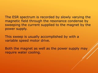 The ESR spectrum is recorded by slowly varying the
magnetic field through the resonance condense by
sweeping the current supplied to the magnet by the
power supply.
This sweep is usually accomplished by with a
variable speed motor drive.
Both the magnet as well as the power supply may
require water cooling.
 