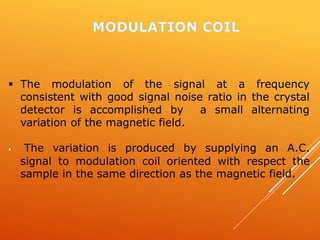  The modulation of the signal at a frequency
consistent with good signal noise ratio in the crystal
detector is accomplished by a small alternating
variation of the magnetic field.
 The variation is produced by supplying an A.C.
signal to modulation coil oriented with respect the
sample in the same direction as the magnetic field.
 