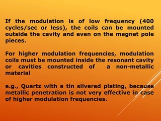If the modulation is of low frequency (400
cycles/sec or less), the coils can be mounted
outside the cavity and even on the magnet pole
pieces.
For higher modulation frequencies, modulation
coils must be mounted inside the resonant cavity
or cavities constructed of a non-metallic
material
e.g., Quartz with a tin silvered plating, because
metallic penetration is not very effective in case
of higher modulation frequencies.
 