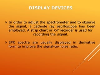  In order to adjust the spectrometer and to observe
the signal, a cathode ray oscilloscope has been
employed. A strip chart or X-Y recorder is used for
recording the signal.
 EPR spectra are usually displayed in derivative
form to improve the signal-to-noise ratio.
 