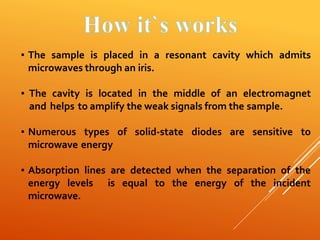 ▪ The sample is placed in a resonant cavity which admits
microwaves through an iris.
▪ The cavity is located in the middle of an electromagnet
and helps to amplify the weak signals from the sample.
▪ Numerous types of solid-state diodes are sensitive to
microwave energy
▪ Absorption lines are detected when the separation of the
energy levels is equal to the energy of the incident
microwave.
 