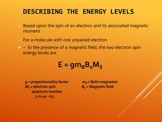 DESCRIBING THE ENERGY LEVELS
▪ Based upon the spin of an electron and its associated magnetic
moment
▪ For a molecule with one unpaired electron
 – In the presence of a magnetic field, the two electron spin
energy levels are
E = gmBB0MS
mB = Bohrmagneton
B0 = Magneticfield
g = proportionality factor
MS = electron spin
quantum number
(+½ or -½)
 