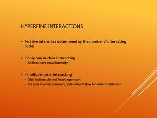 HYPERFINE INTERACTIONS
▪ Relative intensities determined by the number of interacting
nuclei
▪ If only one nucleus interacting
– All lines have equal intensity
▪ If multiple nuclei interacting
– Distributions derived based upon spin
– For spin ½ (most common), intensities follow binomial distribution
 
