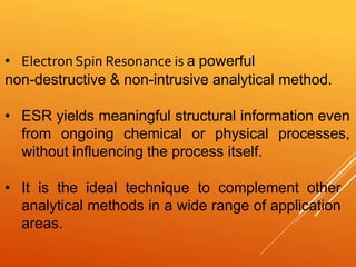 • Electron Spin Resonance is a powerful
non-destructive & non-intrusive analytical method.
• ESR yields meaningful structural information even
from ongoing chemical or physical processes,
without influencing the process itself.
• It is the ideal technique to complement other
analytical methods in a wide range of application
areas.
 