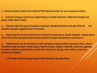 1. Clearly mention state the model of ESR Spectormeter for your sample analysis.
2. Analysis charges would vary depending on model selection. Relevent charges are
given under each model
3. Clearly state the type of analysis required. Powder/Solution and also RT/77K For
solution sample suggest name of solvent.
4. Experiments can be carried out at ambient temperature, liquid nitrogen temperature
and most of the temperatures between liquid nitrogen temperature and 200o C.
5. Experiments can be carried out with samples in liquid, solid or gaseous form, which
includes single crystals, metal alloys, liquid crystals, organic radicals, polymers, glasses,
powders, triplets, polyradicals, conduction electrons, drugs, rare-earths, enzymes,
proteins and gases.
6. Provide minimum 25-50 mg of solid sample in powder form.
 