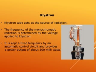 • Klystron tube acts as the source of radiation.
• The frequency of the monochromatic
radiation is determined by the voltage
applied to klystron.
• It is kept a fixed frequency by an
automatic control circuit and provides
a power output of about 300 milli watts.
Klystron
 