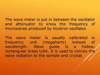 The wave meter is put in between the oscillator
and attenuator to know the frequency of
microwaves produced by klystron oscillator.
The wave meter is usually calibrated in
frequency unit (megahertz) instead of
wavelength. Wave guide is a hollow,
rectangular brass tube. It is used to convey the
wave radiation to the sample and crystal.
 