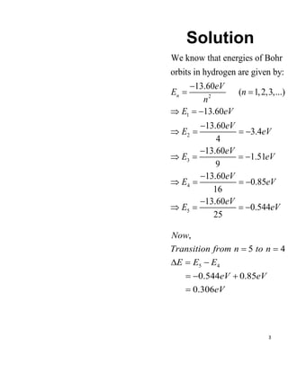3
Solution
2
1
2
3
4
5
We know that energies of Bohr
orbits in hydrogen are given by:
13.60
( 1,2,3,...)
13.60
13.60
3.4
4
13.60
1.51
9
13.60
0.85
16
13.60
0.544
25
n
eV
E n
n
E eV
eV
E eV
eV
E eV
eV
E eV
eV
E eV
−
= =
 = −
−
 = = −
−
 = = −
−
 = = −
−
 = = −
5 4
5 4
0.544 0.85
0.306
,
Transition from n to n
E E E
eV eV
eV
Now
= =
 = −
= − +
=
 