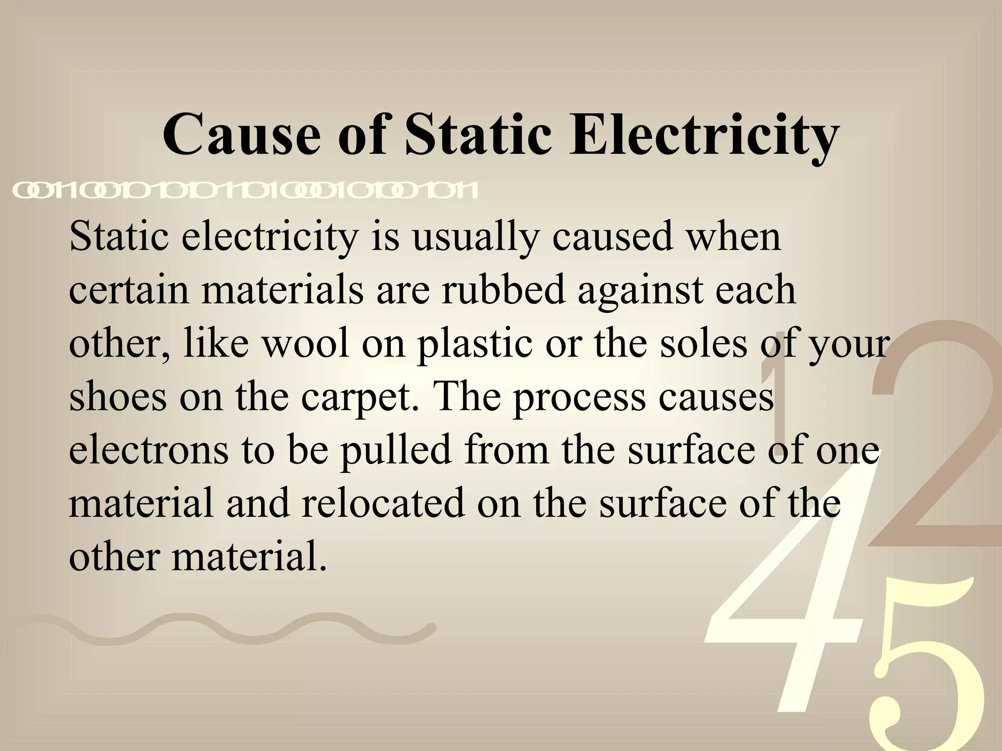 421
0011001010101101000101001011
Static electricity is usually caused when
certain materials are rubbed against each
other, like wool on plastic or the soles of your
shoes on the carpet. The process causes
electrons to be pulled from the surface of one
material and relocated on the surface of the
other material.
Cause of Static Electricity
 