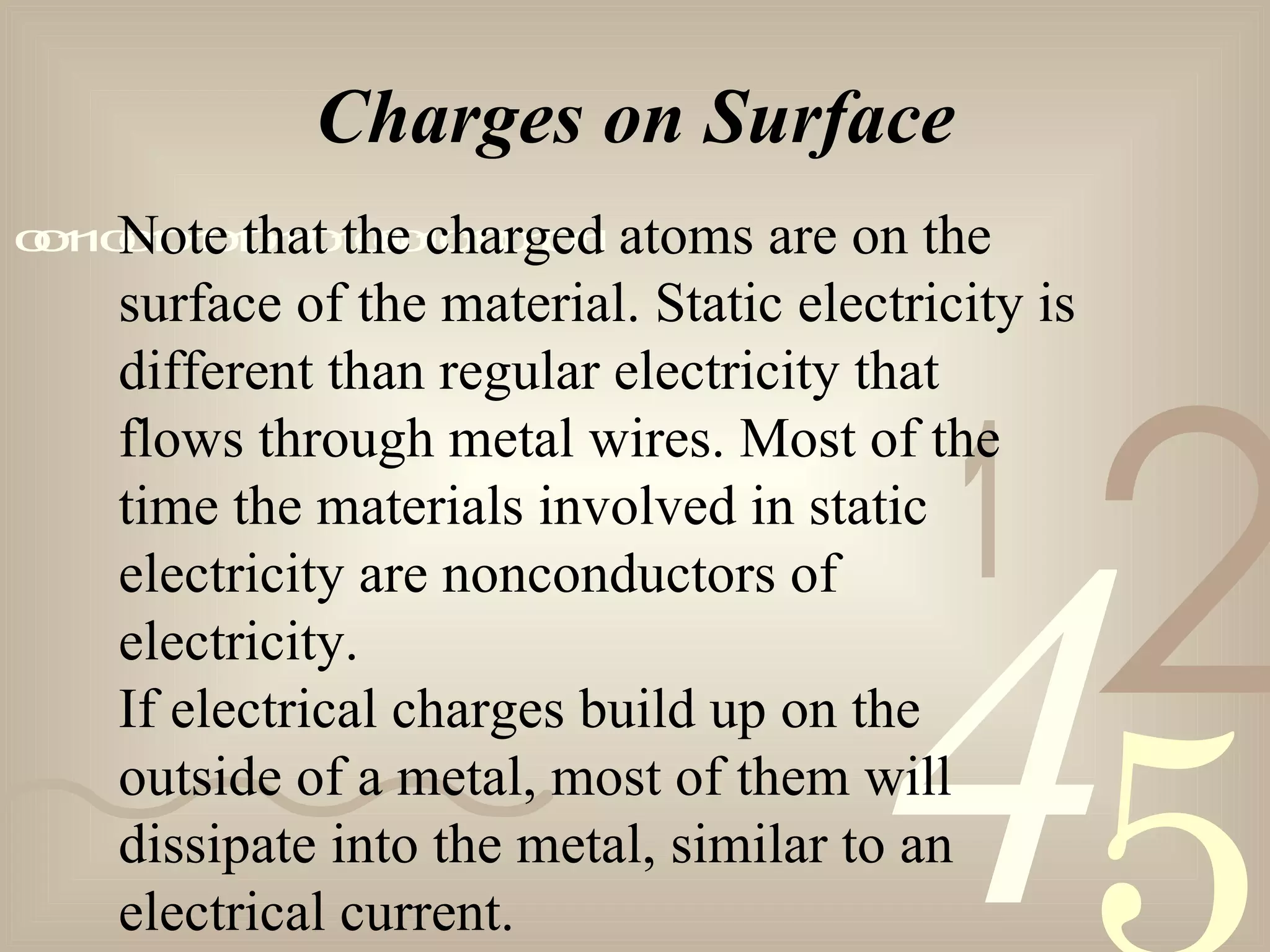 421
0011001010101101000101001011
Charges on Surface
Note that the charged atoms are on the
surface of the material. Static electricity is
different than regular electricity that
flows through metal wires. Most of the
time the materials involved in static
electricity are nonconductors of
electricity.
If electrical charges build up on the
outside of a metal, most of them will
dissipate into the metal, similar to an
electrical current.
 