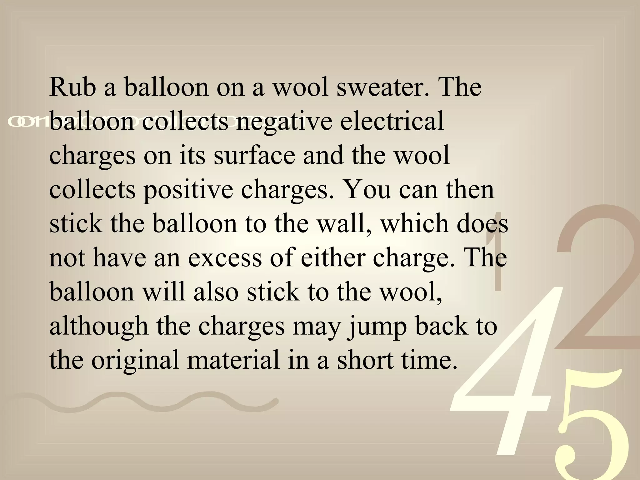 421
0011001010101101000101001011
Rub a balloon on a wool sweater. The
balloon collects negative electrical
charges on its surface and the wool
collects positive charges. You can then
stick the balloon to the wall, which does
not have an excess of either charge. The
balloon will also stick to the wool,
although the charges may jump back to
the original material in a short time.
 