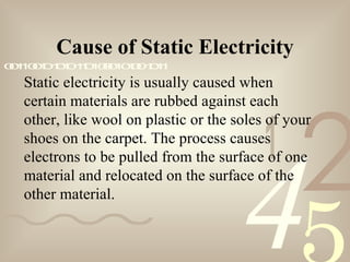 421
0011001010101101000101001011
Static electricity is usually caused when
certain materials are rubbed against each
other, like wool on plastic or the soles of your
shoes on the carpet. The process causes
electrons to be pulled from the surface of one
material and relocated on the surface of the
other material.
Cause of Static Electricity
 