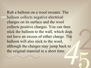 421
0011001010101101000101001011
Rub a balloon on a wool sweater. The
balloon collects negative electrical
charges on its surface and the wool
collects positive charges. You can then
stick the balloon to the wall, which does
not have an excess of either charge. The
balloon will also stick to the wool,
although the charges may jump back to
the original material in a short time.
 